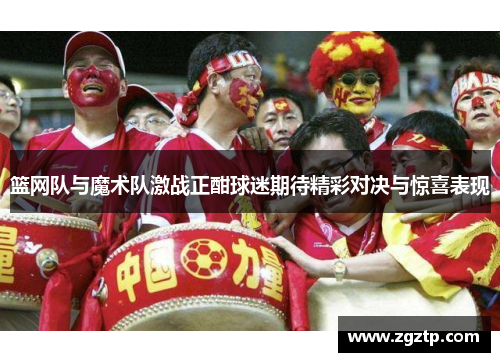 篮网队与魔术队激战正酣球迷期待精彩对决与惊喜表现